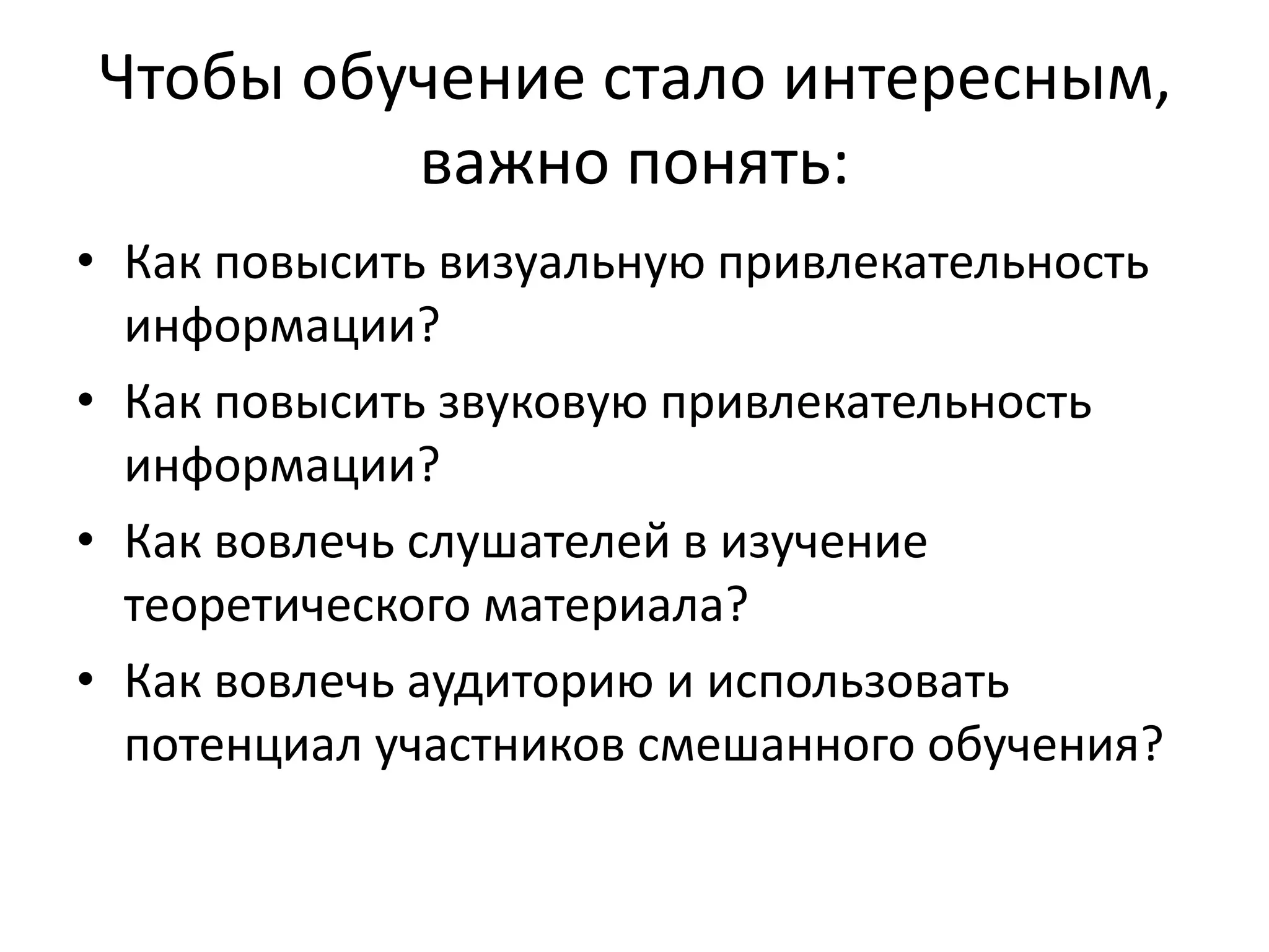 Чтобы обучение стало интересным,
важно понять:
• Как повысить визуальную привлекательность
информации?
• Как повысить звуковую привлекательность
информации?
• Как вовлечь слушателей в изучение
теоретического материала?
• Как вовлечь аудиторию и использовать
потенциал участников смешанного обучения?
 