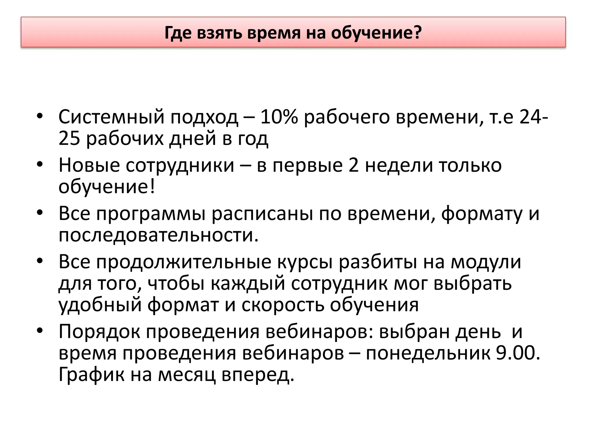 • Системный подход – 10% рабочего времени, т.е 24-
25 рабочих дней в год
• Новые сотрудники – в первые 2 недели только
обучение!
• Все программы расписаны по времени, формату и
последовательности.
• Все продолжительные курсы разбиты на модули
для того, чтобы каждый сотрудник мог выбрать
удобный формат и скорость обучения
• Порядок проведения вебинаров: выбран день и
время проведения вебинаров – понедельник 9.00.
График на месяц вперед.
Где взять время на обучение?
 