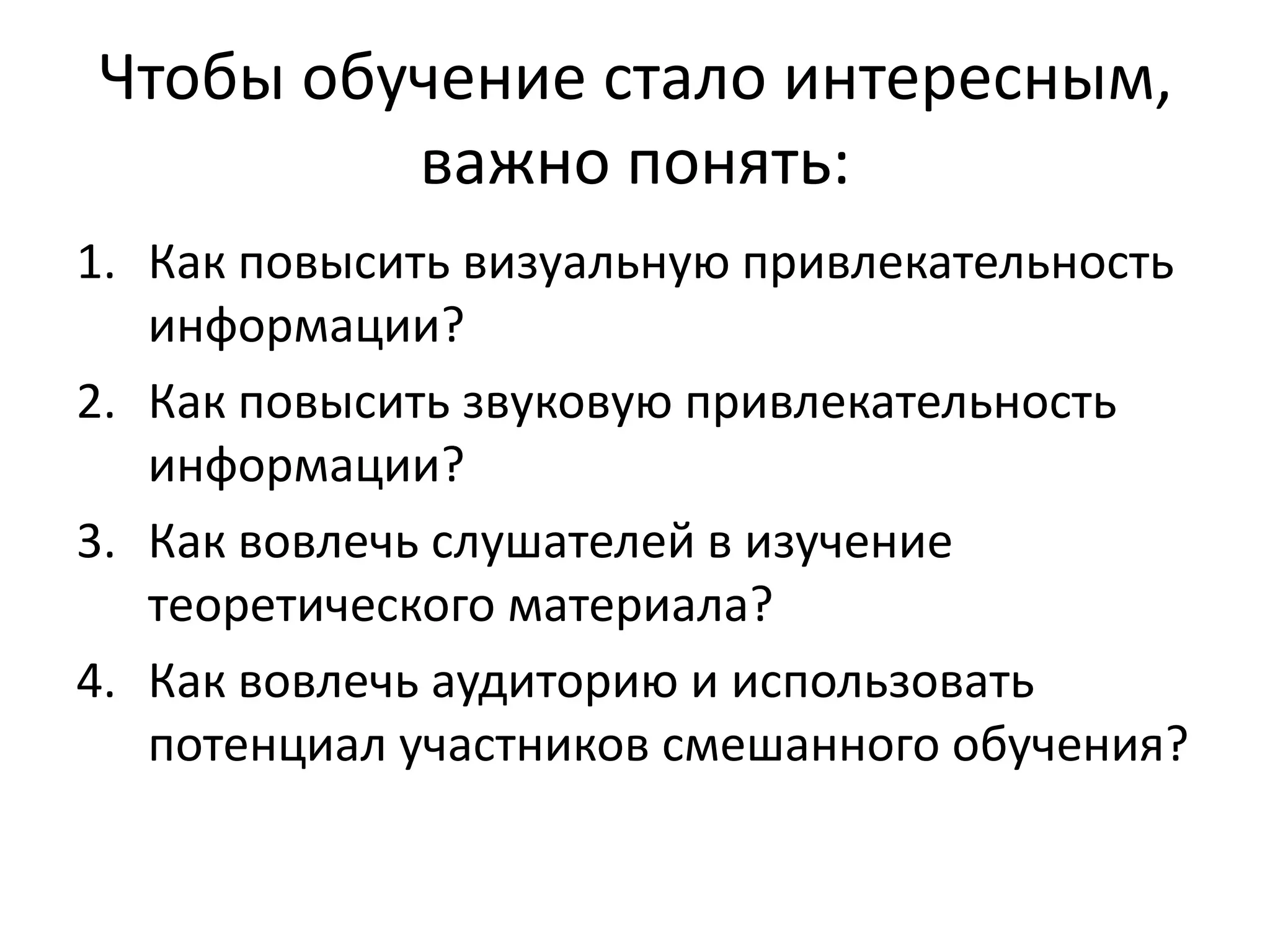 Чтобы обучение стало интересным,
важно понять:
1. Как повысить визуальную привлекательность
информации?
2. Как повысить звуковую привлекательность
информации?
3. Как вовлечь слушателей в изучение
теоретического материала?
4. Как вовлечь аудиторию и использовать
потенциал участников смешанного обучения?
 