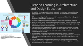 Blended Learning in Architecture
and Design Education
• To redefine the Design Studio in order to provide the necessary tools and teaching
methods to train future architects and to resolve the gap between academia and
profession.
• Offers a new pedagogical framework which integrates social, technical and cognitive
dimensions of knowledge construction.
• To create a new type of hybrid learning space that is more transversal, and social.
• Based on solving design problems through project-oriented learning processes, which
is probe for problem-based learning; unlike other traditional learning formats in higher
education such as lectures, and seminars.
• The implementation of Blended Learning in the Design Studio combines in a single
educational model the qualities of Distance Learning and Face-to-Face Learning. The
classes in the studio (seminars, conferences, reviews and presentations) are
complemented by learning.
• In creative and arts-related educational programs, the studio is a space for
experimentation and creative development. The studio is a physical space, and rather
than reading and writing, students perform design enquiries through drawing and
modeling.
• The use of Blended Learning does not replace face-to-face connections between
teachers and students but it serves to improve the whole learning process by setting
different modes of communication.
Source: https://s3-ap-south-
1.amazonaws.com/eww-wp/wp-
content/uploads/2017/09/14112006/infographic_
student.jpg
 