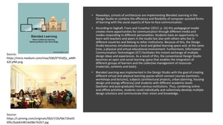 • Nowadays, schools of architecture are implementing Blended Learning in the
Design Studio to combine the efficiency and flexibility of computer-assisted forms
of learning with the social aspects of face-to-face communication.
• According to Saghafi, Franz and Crowther (2012: p. 16) this pedagogical model
creates more opportunities for communication through different media and
modes responding to different personalities. Students have an opportunity to
learn with teachers and peers in the studio but also with others who live in
different countries and belong to other institutions. Because of this, the Design
Studio becomes simultaneously a local and global learning space and, at the same
time, a physical and virtual educational environment. Furthermore, Information
Communication Technologies (ICT) facilitates the instant exchange of multiple
design ideas and experiences. As a result of this, the conventional Design Studio
becomes an open and social learning space that enables the integration of
different groups of learners and the collective management of resources
(materials, contents and tools).
• Blended Learning was implemented in the Design Studio with the goal of creating
different virtual and physical learning spaces which connect courses (seminars,
workshops and lectures), subjects (architectural projects, urban planning, housing
design and energy efficiency) and students with different academic levels
(bachelor and post-graduate) from various institutions. Thus, combining online
and offline activities, students could individually and collectively develop multiple
design solutions and communicate their vision and knowledge.
Source:
https://i.pinimg.com/originals/fd/e7/26/fde726a43
6f0c2babb54814e08e762b7.jpg
Source:
https://miro.medium.com/max/500/0*EEdZjz_wMh
42CyfM.png
 