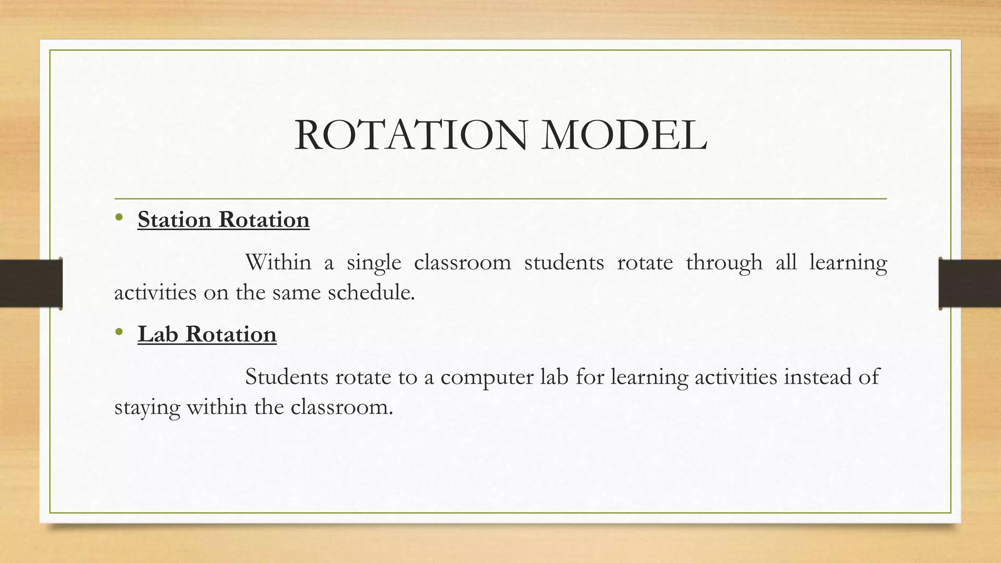 ROTATION MODEL
• Station Rotation
Within a single classroom students rotate through all learning
activities on the same schedule.
• Lab Rotation
Students rotate to a computer lab for learning activities instead of
staying within the classroom.
 