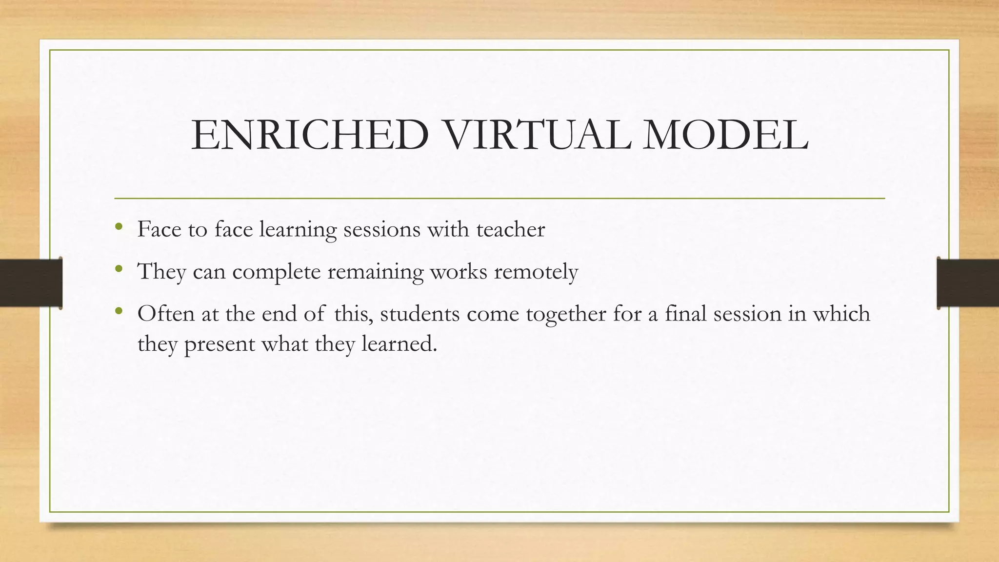 ENRICHED VIRTUAL MODEL
• Face to face learning sessions with teacher
• They can complete remaining works remotely
• Often at the end of this, students come together for a final session in which
they present what they learned.
 