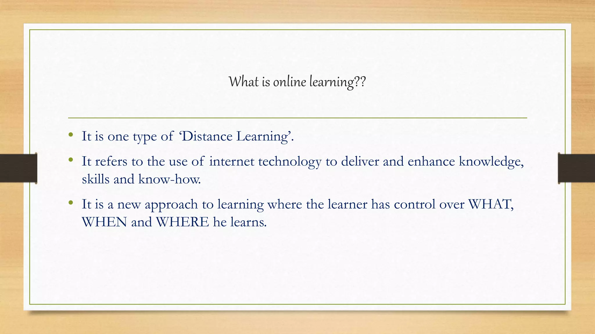 What is online learning??
• It is one type of ‘Distance Learning’.
• It refers to the use of internet technology to deliver and enhance knowledge,
skills and know-how.
• It is a new approach to learning where the learner has control over WHAT,
WHEN and WHERE he learns.
 