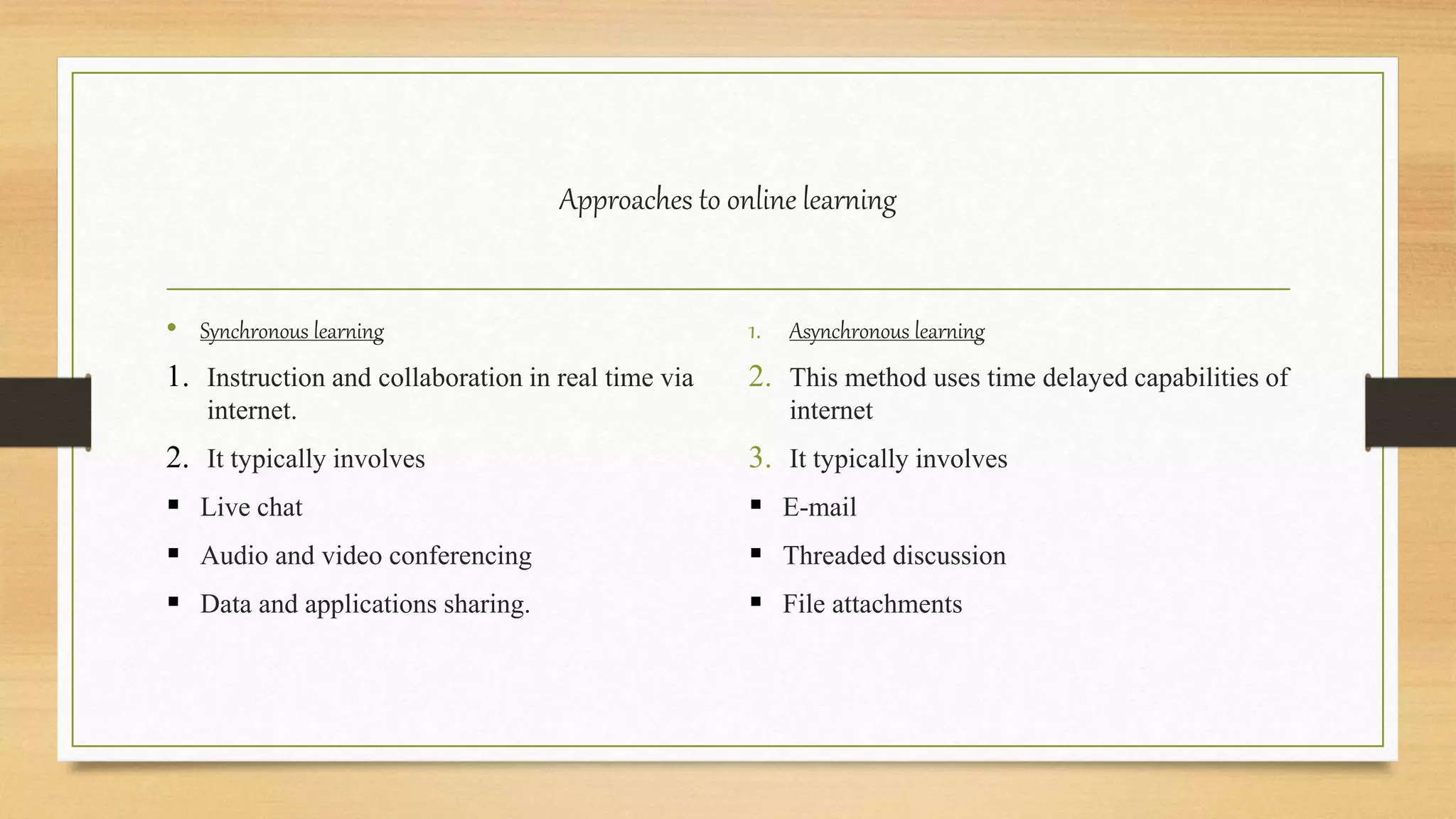 Approaches to online learning
• Synchronous learning
1. Instruction and collaboration in real time via
internet.
2. It typically involves
 Live chat
 Audio and video conferencing
 Data and applications sharing.
1. Asynchronous learning
2. This method uses time delayed capabilities of
internet
3. It typically involves
 E-mail
 Threaded discussion
 File attachments
 