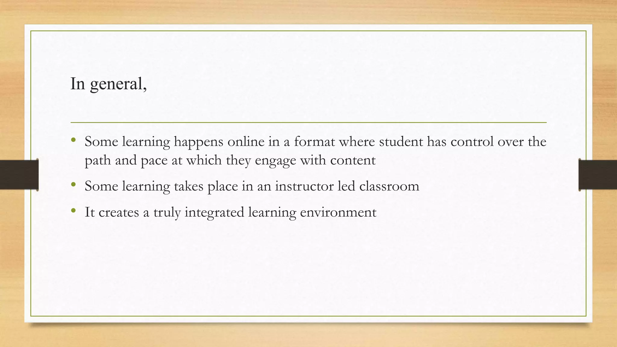 In general,
• Some learning happens online in a format where student has control over the
path and pace at which they engage with content
• Some learning takes place in an instructor led classroom
• It creates a truly integrated learning environment
 