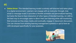 #6
● Online Driver: This blended learning model is entirely self-directed and takes place
in a digital environment. Learners can engage with an instructor through chat,
email or message board. It provides a flexible schedule and personalized learning,
but lacks the face-to-face interaction of other types of blended learning. An LMS is
the best way to encourage users to direct their own learning while still monitoring
their process as they enjoy media and eventually, engage in classroom discussion.
You can choose from existing learning management systems or opt to have an
LMS developed specifically for your purposes.
 