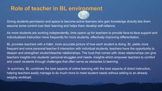 Role of teacher in BL environment
Giving students permission and space to become active learners who gain knowledge directly lets them
assume some control over their learning and helps them develop self-reliance.
As more students are working independently, time opens up for teachers to provide face-to-face support and
individualized instruction more frequently for more students, effectively improving differentiation.
BL provides teachers with a fuller, more accurate picture of how each student is doing. BL yields more
frequent and more personal teacher 6 interaction with individual students, teachers have the opportunity to
deepen and strengthen student/teacher relationships. The trust that comes with close relationships can give
teachers insights into students’ personal struggles and needs -insights which empower teachers to comfort
and coach students through challenges that often serve as obstacles to learning.
In summary, BL combines the best aspects of online learning with the best aspects of direct instruction,
helping teachers easily manage to do much more to meet student needs without adding to an already
weighty workload.
 