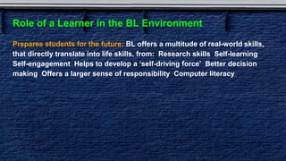Role of a Learner in the BL Environment
Prepares students for the future: BL offers a multitude of real-world skills,
that directly translate into life skills, from: Research skills Self-learning
Self-engagement Helps to develop a ‘self-driving force’ Better decision
making Offers a larger sense of responsibility Computer literacy
 