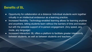 Benefits of BL
● Opportunity for collaboration at a distance: Individual students work together
virtually in an intellectual endeavour as a learning practice.
● Increased flexibility: Technology-enabled learning allows for learning anytime
and anywhere, letting students learn without the barriers of time and location
but with the possible support of in-person engagement. (Any speed, any
mode, any language)
● Increased interaction: BL offers a platform to facilitate greater interactivity
between students, as well as between students and teachers.
 