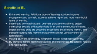 Benefits of BL
● Enhanced learning: Additional types of learning activities improve
engagement and can help students achieve higher and more meaningful
levels of learning.
● Learning to be virtual citizens: Learners practice the ability to project
themselves socially and academically in an online community of inquiry.
Digital learning skills are becoming essential to be a lifelong learner, and
blended courses help learners master the skills for using a variety of
technologies.
● Making BL Work Technology integration in itself is not necessarily BL.
● BL provides making learning resources and experiences repeatable, reliable
and reproducible.
 