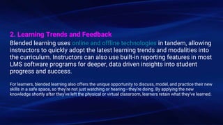 2. Learning Trends and Feedback
Blended learning uses online and offline technologies in tandem, allowing
instructors to quickly adopt the latest learning trends and modalities into
the curriculum. Instructors can also use built-in reporting features in most
LMS software programs for deeper, data driven insights into student
progress and success.
For learners, blended learning also offers the unique opportunity to discuss, model, and practice their new
skills in a safe space, so they’re not just watching or hearing—they’re doing. By applying the new
knowledge shortly after they’ve left the physical or virtual classroom, learners retain what they’ve learned.
 