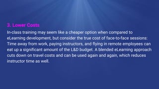 3. Lower Costs
In-class training may seem like a cheaper option when compared to
eLearning development, but consider the true cost of face-to-face sessions:
Time away from work, paying instructors, and flying in remote employees can
eat up a significant amount of the L&D budget. A blended eLearning approach
cuts down on travel costs and can be used again and again, which reduces
instructor time as well.
 