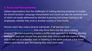 5. Reach and Personalization
Global organizations face the challenges of making learning universal, no matter
the branch location. Language interpretation and travel can also be concerns, both
of which are easily addressed by blended eLearning that brings training to all
employees, whether they work in another country or from home.
Diverse reach also means diverse individuals. If all learners have different levels of
understanding and expertise, then why force them into the same training
program? Blended eLearning creates a buffet-style approach to training, allowing
learners to lead and choose how and when they interact with the material. Being
able to test out of a familiar topic or listening to the same podcast a few times
means each learner gets the training they need (and want).
 