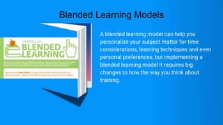 Blended Learning Models
A blended learning model can help you
personalize your subject matter for time
considerations, learning techniques and even
personal preferences, but implementing a
blended learning model it requires big
changes to how the way you think about
training.
 