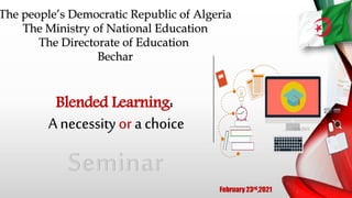 The people’s Democratic Republic of Algeria
The Ministry of National Education
The Directorate of Education
Bechar
February 23rd,2021
Blended Learning:
A necessity or a choice 12/8/2021
1
 