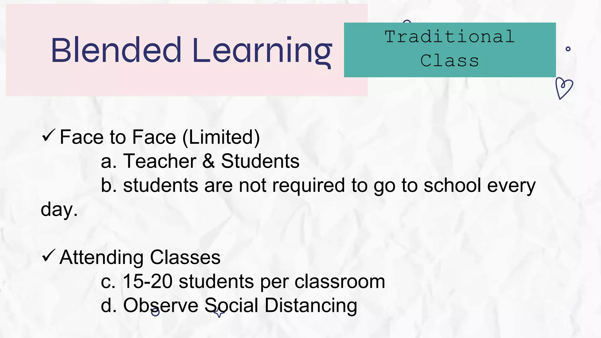Blended Learning
 Face to Face (Limited)
a. Teacher & Students
b. students are not required to go to school every
day.
 Attending Classes
c. 15-20 students per classroom
d. Observe Social Distancing
Traditional
Class
 