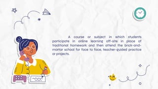 A course or subject in which students
participate in online learning off-site in place of
traditional homework and then attend the brick-and-
mortar school for face to face, teacher-guided practice
or projects.
 