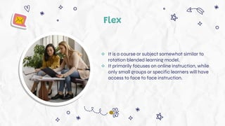 Flex
 It is a course or subject somewhat similar to
rotation blended learning model.
 It primarily focuses on online instruction, while
only small groups or specific learners will have
access to face to face instruction.
 