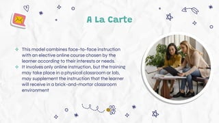 A La Carte
 This model combines face-to-face instruction
with an elective online course chosen by the
learner according to their interests or needs.
 It involves only online instruction, but the training
may take place in a physical classroom or lab,
may supplement the instruction that the learner
will receive in a brick-and-mortar classroom
environment
 