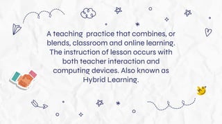A teaching practice that combines, or
blends, classroom and online learning.
The instruction of lesson occurs with
both teacher interaction and
computing devices. Also known as
Hybrid Learning.
 