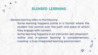 BLENDED LEARNING
 Blended learning refers to the following:
○ Some learning happens online in a format where the
student has control over the path and pace at which
they engage with content.
○ Some learning happens in an instructor-led classroom
○ online and in-person learning is complementary,
creating a truly integrated learning environment.
 