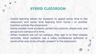 HYBRID CLASSROOM
 Hybrid learning allows for students to spend some time in the
classroom and some time learning from home ( or another
location outside the classroom)
 Some models have students sorted into cohorts, where only one
group is on campus at a time.
 When students are not on campus, they sign in to their classes
remotely. Most students use a video conference software or
some other way to be virtually ‘present’ in the classroom.
 
