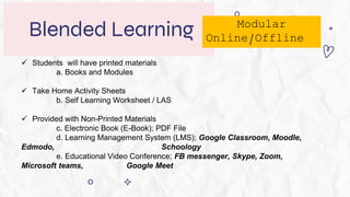 Blended Learning Modular
Online/Offline
 Students will have printed materials
a. Books and Modules
 Take Home Activity Sheets
b. Self Learning Worksheet / LAS
 Provided with Non-Printed Materials
c. Electronic Book (E-Book); PDF File
d. Learning Management System (LMS); Google Classroom, Moodle,
Edmodo, Schoology
e. Educational Video Conference; FB messenger, Skype, Zoom,
Microsoft teams, Google Meet
 