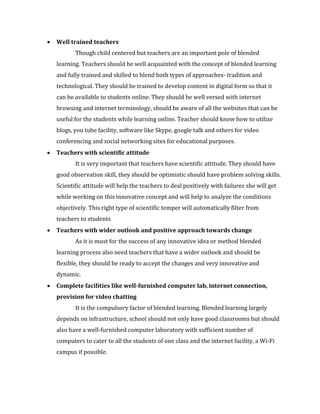 • Well trained teachers
Though child centered but teachers are an important pole of blended
learning. Teachers should be well acquainted with the concept of blended learning
and fully trained and skilled to blend both types of approaches- tradition and
technological. They should be trained to develop content in digital form so that it
can be available to students online. They should be well versed with internet
browsing and internet terminology, should be aware of all the websites that can be
useful for the students while learning online. Teacher should know how to utilize
blogs, you tube facility, software like Skype, google talk and others for video
conferencing and social networking sites for educational purposes.
• Teachers with scientific attitude
It is very important that teachers have scientific attitude. They should have
good observation skill, they should be optimistic should have problem solving skills.
Scientific attitude will help the teachers to deal positively with failures she will get
while working on this innovative concept and will help to analyze the conditions
objectively. This right type of scientific temper will automatically filter from
teachers to students
• Teachers with wider outlook and positive approach towards change
As it is must for the success of any innovative idea or method blended
learning process also need teachers that have a wider outlook and should be
flexible, they should be ready to accept the changes and very innovative and
dynamic.
• Complete facilities like well-furnished computer lab, internet connection,
provision for video chatting
It is the compulsory factor of blended learning. Blended learning largely
depends on infrastructure, school should not only have good classrooms but should
also have a well-furnished computer laboratory with sufficient number of
computers to cater to all the students of one class and the internet facility, a Wi-Fi
campus if possible.
 