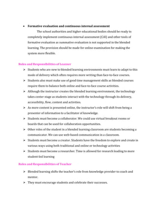 • Formative evaluation and continuous internal assessment
The school authorities and higher educational bodies should be ready to
completely implement continuous internal assessment (CAI) and other tools of
formative evaluation as summative evaluation is not supported in the blended
learning. The provision should be made for online examination for making the
system more flexible.
Roles and Responsibilities of Learner
➢ Students who are new to blended learning environments must learn to adapt to this
mode of delivery which often requires more writing than face-to-face courses.
➢ Students also must make use of good time management skills as blended courses
require them to balance both online and face-to-face course activities.
➢ Although the instructor creates the blended learning environment, the technology
takes center stage as students interact with the technology through its delivery,
accessibility, flow, content and activities.
➢ As more content is presented online, the instructor’s role will shift from being a
presenter of information to a facilitator of knowledge.
➢ Students must become a collaborator. We could use virtual breakout rooms or
boards that can be used for collaboration opportunities.
➢ Other roles of the student in a blended learning classroom are students becoming a
communicator. We can use web-based communication in a classroom.
➢ Students must become a creator. Students have the freedom to explore and create in
various ways using both traditional and online or technology activities
➢ Students must become a researcher. Time is allowed for research leading to more
student-led learning
Roles and Responsibilities of Teacher
➢ Blended learning shifts the teacher’s role from knowledge provider to coach and
mentor.
➢ They must encourage students and celebrate their successes.
 