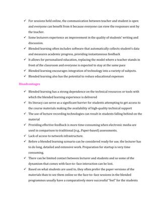 ✓ For sessions held online, the communication between teacher and student is open
and everyone can benefit from it because everyone can view the responses sent by
the teacher.
✓ Some lecturers experience an improvement in the quality of students’ writing and
discussion.
✓ Blended learning often includes software that automatically collects student’s data
and measures academic progress, providing instantaneous feedback
✓ It allows for personalized education, replacing the model where a teacher stands in
front of the classroom and everyone is expected to stay at the same pace
✓ Blended learning encourages integration of technology into a variety of subjects.
✓ Blended learning also has the potential to reduce educational expenses
Disadvantages
✓ Blended learning has a strong dependence on the technical resources or tools with
which the blended learning experience is delivered
✓ Its literacy can serve as a significant barrier for students attempting to get access to
the course materials making the availability of high-quality technical support
✓ The use of lecture recording technologies can result in students falling behind on the
material
✓ Providing effective feedback is more time-consuming when electronic media are
used in comparison to traditional (e.g., Paper-based) assessments.
✓ Lack of access to network infrastructure.
✓ Before a blended learning scenario can be considered ready for use, the lecturer has
to do long, detailed and extensive work. Preparation for startup is very time
consuming.
✓ There can be limited contact between lecturer and students and so some of the
dynamism that comes with face-to- face interaction can be lost.
✓ Based on what students are used to, they often prefer the paper versions of the
materials than to see them online so the face-to- face sessions in the blended
programmes usually have a comparatively more successful “feel” for the students
 