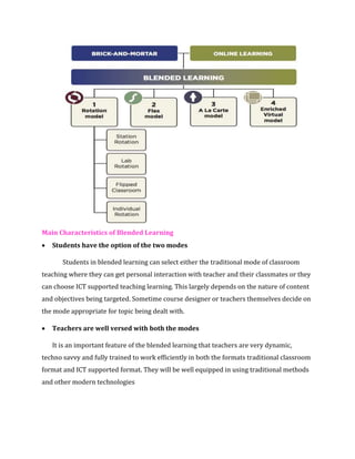 Main Characteristics of Blended Learning
• Students have the option of the two modes
Students in blended learning can select either the traditional mode of classroom
teaching where they can get personal interaction with teacher and their classmates or they
can choose ICT supported teaching learning. This largely depends on the nature of content
and objectives being targeted. Sometime course designer or teachers themselves decide on
the mode appropriate for topic being dealt with.
• Teachers are well versed with both the modes
It is an important feature of the blended learning that teachers are very dynamic,
techno savvy and fully trained to work efficiently in both the formats traditional classroom
format and ICT supported format. They will be well equipped in using traditional methods
and other modern technologies
 