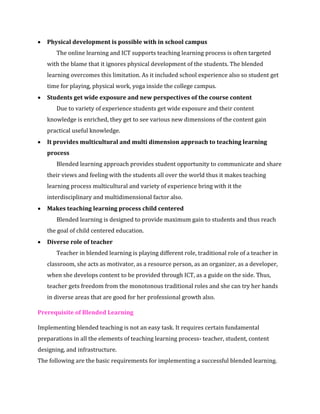 • Physical development is possible with in school campus
The online learning and ICT supports teaching learning process is often targeted
with the blame that it ignores physical development of the students. The blended
learning overcomes this limitation. As it included school experience also so student get
time for playing, physical work, yoga inside the college campus.
• Students get wide exposure and new perspectives of the course content
Due to variety of experience students get wide exposure and their content
knowledge is enriched, they get to see various new dimensions of the content gain
practical useful knowledge.
• It provides multicultural and multi dimension approach to teaching learning
process
Blended learning approach provides student opportunity to communicate and share
their views and feeling with the students all over the world thus it makes teaching
learning process multicultural and variety of experience bring with it the
interdisciplinary and multidimensional factor also.
• Makes teaching learning process child centered
Blended learning is designed to provide maximum gain to students and thus reach
the goal of child centered education.
• Diverse role of teacher
Teacher in blended learning is playing different role, traditional role of a teacher in
classroom, she acts as motivator, as a resource person, as an organizer, as a developer,
when she develops content to be provided through ICT, as a guide on the side. Thus,
teacher gets freedom from the monotonous traditional roles and she can try her hands
in diverse areas that are good for her professional growth also.
Prerequisite of Blended Learning
Implementing blended teaching is not an easy task. It requires certain fundamental
preparations in all the elements of teaching learning process- teacher, student, content
designing, and infrastructure.
The following are the basic requirements for implementing a successful blended learning.
 