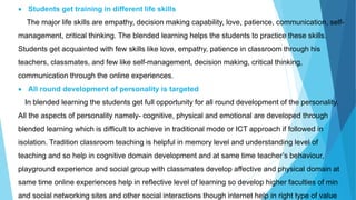  Students get training in different life skills
The major life skills are empathy, decision making capability, love, patience, communication, self-
management, critical thinking. The blended learning helps the students to practice these skills.
Students get acquainted with few skills like love, empathy, patience in classroom through his
teachers, classmates, and few like self-management, decision making, critical thinking,
communication through the online experiences.
 All round development of personality is targeted
In blended learning the students get full opportunity for all round development of the personality.
All the aspects of personality namely- cognitive, physical and emotional are developed through
blended learning which is difficult to achieve in traditional mode or ICT approach if followed in
isolation. Tradition classroom teaching is helpful in memory level and understanding level of
teaching and so help in cognitive domain development and at same time teacher’s behaviour,
playground experience and social group with classmates develop affective and physical domain at
same time online experiences help in reflective level of learning so develop higher faculties of min
and social networking sites and other social interactions though internet help in right type of value
 