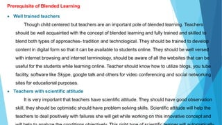 Prerequisite of Blended Learning
 Well trained teachers
Though child centered but teachers are an important pole of blended learning. Teachers
should be well acquainted with the concept of blended learning and fully trained and skilled to
blend both types of approaches- tradition and technological. They should be trained to develop
content in digital form so that it can be available to students online. They should be well versed
with internet browsing and internet terminology, should be aware of all the websites that can be
useful for the students while learning online. Teacher should know how to utilize blogs, you tube
facility, software like Skype, google talk and others for video conferencing and social networking
sites for educational purposes.
 Teachers with scientific attitude
It is very important that teachers have scientific attitude. They should have good observation
skill, they should be optimistic should have problem solving skills. Scientific attitude will help the
teachers to deal positively with failures she will get while working on this innovative concept and
 