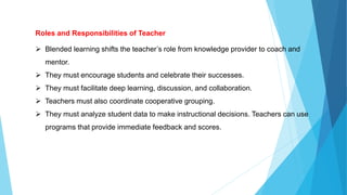 Roles and Responsibilities of Teacher
 Blended learning shifts the teacher’s role from knowledge provider to coach and
mentor.
 They must encourage students and celebrate their successes.
 They must facilitate deep learning, discussion, and collaboration.
 Teachers must also coordinate cooperative grouping.
 They must analyze student data to make instructional decisions. Teachers can use
programs that provide immediate feedback and scores.
 