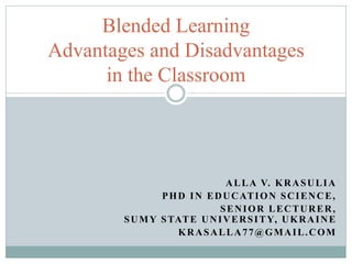 ALLA V. KRASULIA
PHD IN EDUCATION SCIENCE,
SENIOR LECTURER,
SUMY STATE UNIVERSITY, UKRAINE
KRASALLA77@GMAIL.COM
Blended Learning
Advantages and Disadvantages
in the Classroom
 