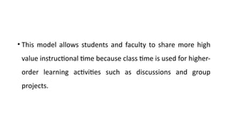 • This model allows students and faculty to share more high
value instructional time because class time is used for higher-
order learning activities such as discussions and group
projects.
 