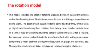 The rotation model
• This model includes the teacher rotating students between classroom lectures
and online learning time. Students receive a lecture and then get some time to
online work. The teacher can assign students some reading time, online tasks
or digital exercises during their rotation time. Many times teachers rotate time
in a similar way by assigning students certain classroom tasks after a lecture.
For example, primary school students are often tasked with writing an essay or
completing a math problem during the class, work in groups on a project, etc.
The rotation model simply takes this type of rotation to digital platforms.
 