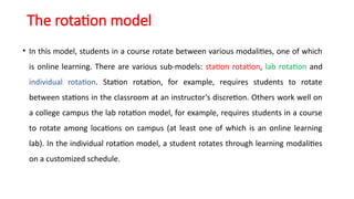 The rotation model
• In this model, students in a course rotate between various modalities, one of which
is online learning. There are various sub-models: station rotation, lab rotation and
individual rotation. Station rotation, for example, requires students to rotate
between stations in the classroom at an instructor’s discretion. Others work well on
a college campus the lab rotation model, for example, requires students in a course
to rotate among locations on campus (at least one of which is an online learning
lab). In the individual rotation model, a student rotates through learning modalities
on a customized schedule.
 