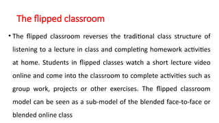 The flipped classroom
• The flipped classroom reverses the traditional class structure of
listening to a lecture in class and completing homework activities
at home. Students in flipped classes watch a short lecture video
online and come into the classroom to complete activities such as
group work, projects or other exercises. The flipped classroom
model can be seen as a sub-model of the blended face-to-face or
blended online class
 