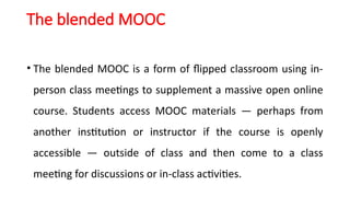 The blended MOOC
• The blended MOOC is a form of flipped classroom using in-
person class meetings to supplement a massive open online
course. Students access MOOC materials — perhaps from
another institution or instructor if the course is openly
accessible — outside of class and then come to a class
meeting for discussions or in-class activities.
 