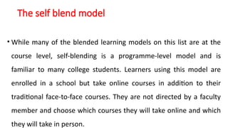 The self blend model
• While many of the blended learning models on this list are at the
course level, self-blending is a programme-level model and is
familiar to many college students. Learners using this model are
enrolled in a school but take online courses in addition to their
traditional face-to-face courses. They are not directed by a faculty
member and choose which courses they will take online and which
they will take in person.
 
