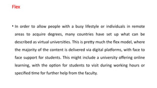 Flex
• In order to allow people with a busy lifestyle or individuals in remote
areas to acquire degrees, many countries have set up what can be
described as virtual universities. This is pretty much the flex model, where
the majority of the content is delivered via digital platforms, with face to
face support for students. This might include a university offering online
learning, with the option for students to visit during working hours or
specified time for further help from the faculty.
 