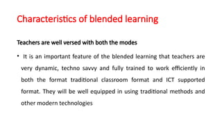 Characteristics of blended learning
Teachers are well versed with both the modes
• It is an important feature of the blended learning that teachers are
very dynamic, techno savvy and fully trained to work efficiently in
both the format traditional classroom format and ICT supported
format. They will be well equipped in using traditional methods and
other modern technologies
 