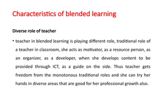 Characteristics of blended learning
Diverse role of teacher
• teacher in blended learning is playing different role, traditional role of
a teacher in classroom, she acts as motivator, as a resource person, as
an organizer, as a developer, when she develops content to be
provided through ICT, as a guide on the side. Thus teacher gets
freedom from the monotonous traditional roles and she can try her
hands in diverse areas that are good for her professional growth also.
 