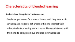 Characteristics of blended learning
Students have the option of the two modes
• Students get face to face interaction as well they interact in
virtual space students get ample of time to interact with
other students pursuing same course. They can interact with
them inside college campus and also in virtual space
 