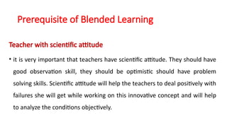 Prerequisite of Blended Learning
Teacher with scientific attitude
• it is very important that teachers have scientific attitude. They should have
good observation skill, they should be optimistic should have problem
solving skills. Scientific attitude will help the teachers to deal positively with
failures she will get while working on this innovative concept and will help
to analyze the conditions objectively.
 