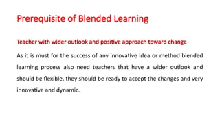 Prerequisite of Blended Learning
Teacher with wider outlook and positive approach toward change
As it is must for the success of any innovative idea or method blended
learning process also need teachers that have a wider outlook and
should be flexible, they should be ready to accept the changes and very
innovative and dynamic.
 