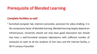 Prerequisite of Blended Learning
Complete facilities as well
• furnished computer lab, internet connection, provision for video chatting- it is
the compulsory factor of blended learning. Blended learning largely depend on
infrastructure, University should not only have good classrooms but should
also have a well-furnished compute laboratories with sufficient number of
computes to cater to all the students of one class and the internet facility, a
Wi-Fi campus if possible.
 